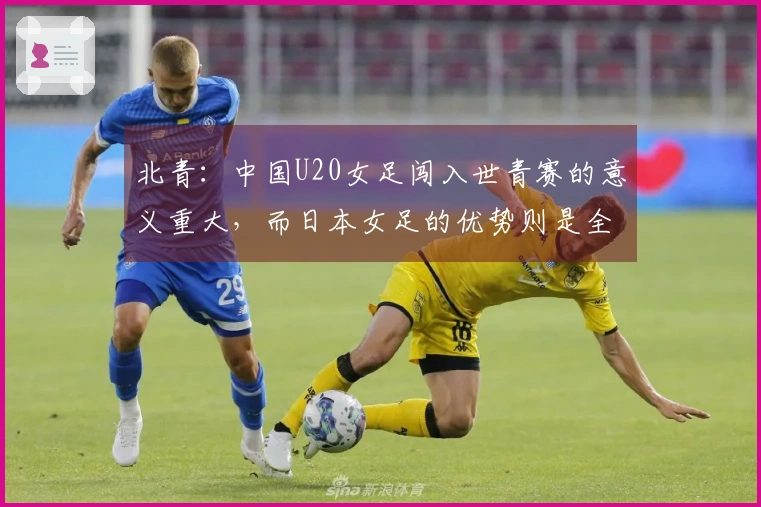 北青：中国U20女足闯入世青赛的意义重大，而日本女足的优势则是全面的