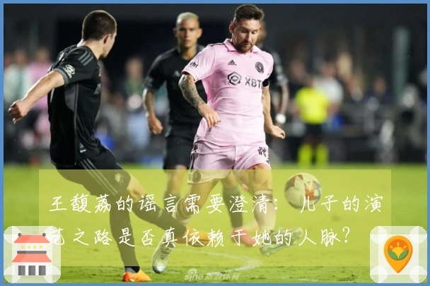 王馥荔的谣言需要澄清：儿子的演艺之路是否真依赖于她的人脉？