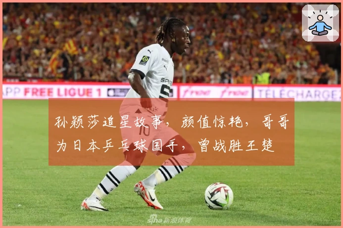 孙颖莎追星故事，颜值惊艳，哥哥为日本乒乓球国手，曾战胜王楚