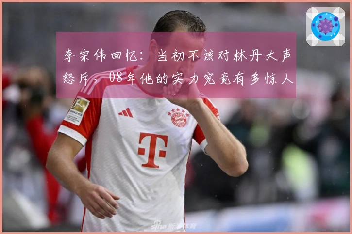 李宗伟回忆：当初不该对林丹大声怒斥，08年他的实力究竟有多惊人