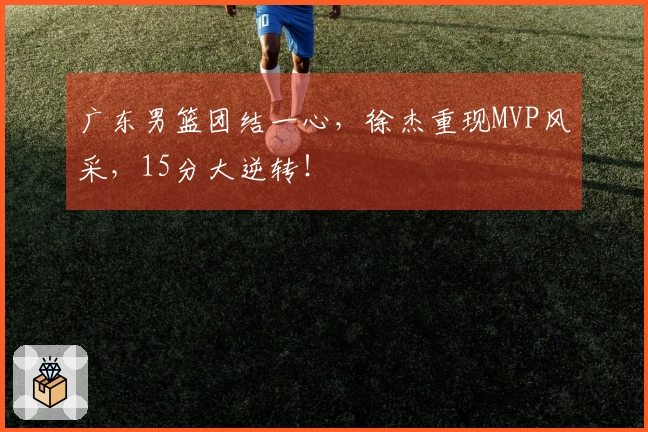 广东男篮团结一心，徐杰重现MVP风采，15分大逆转！