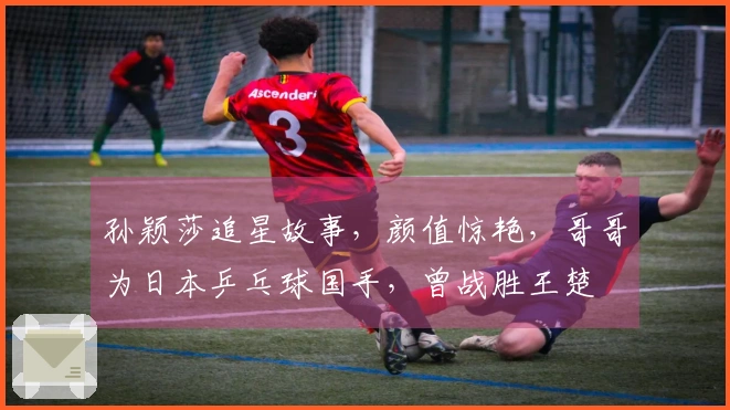 孙颖莎追星故事，颜值惊艳，哥哥为日本乒乓球国手，曾战胜王楚