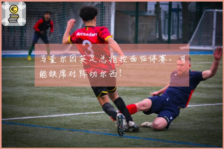 马奎尔因英足总指控面临停赛，可能缺席对阵切尔西！