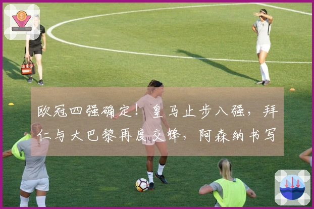 欧冠四强确定！皇马止步八强，拜仁与大巴黎再度交锋，阿森纳书写历史