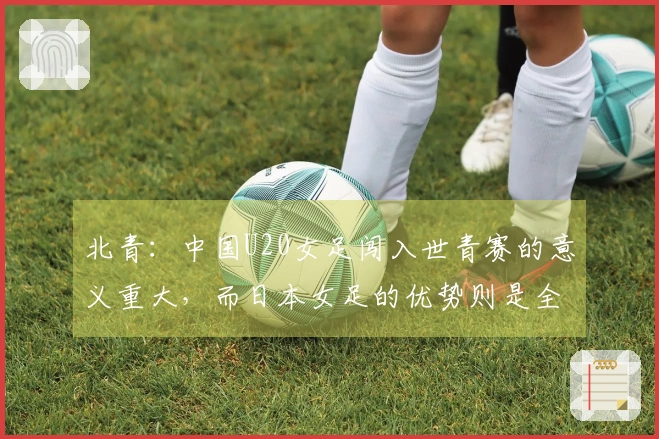 北青：中国U20女足闯入世青赛的意义重大，而日本女足的优势则是全面的