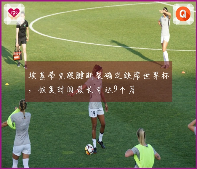 埃基蒂克跟腱断裂确定缺席世界杯，恢复时间最长可达9个月