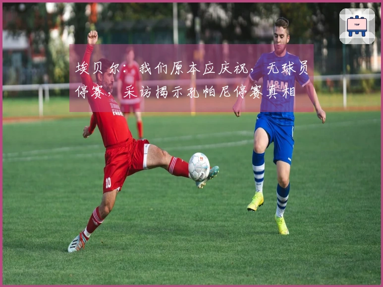 埃贝尔：我们原本应庆祝，无球员停赛，采访揭示孔帕尼停赛真相