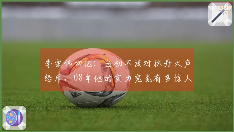 李宗伟回忆：当初不该对林丹大声怒斥，08年他的实力究竟有多惊人
