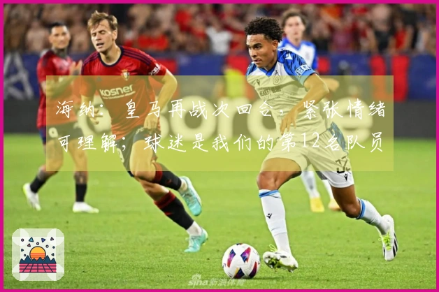 海纳：皇马再战次回合，紧张情绪可理解；球迷是我们的第12名队员